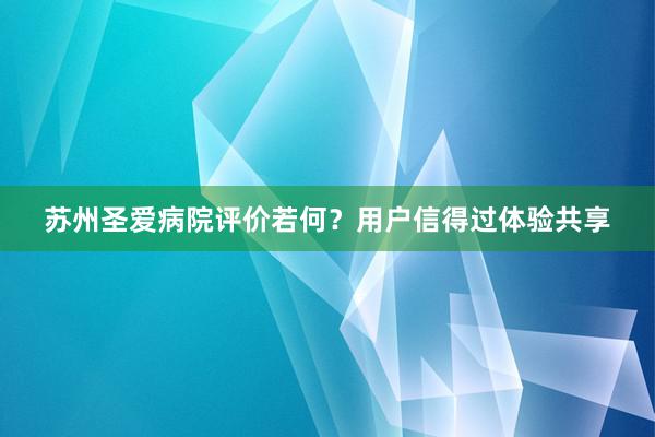 苏州圣爱病院评价若何？用户信得过体验共享